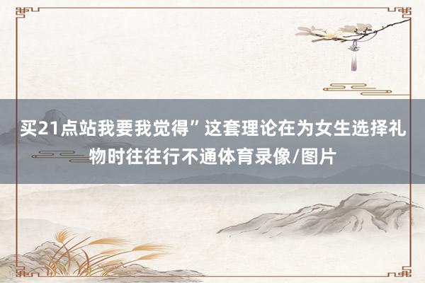 买21点站我要我觉得”这套理论在为女生选择礼物时往往行不通体育录像/图片