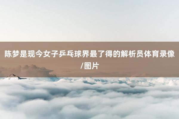 陈梦是现今女子乒乓球界最了得的解析员体育录像/图片