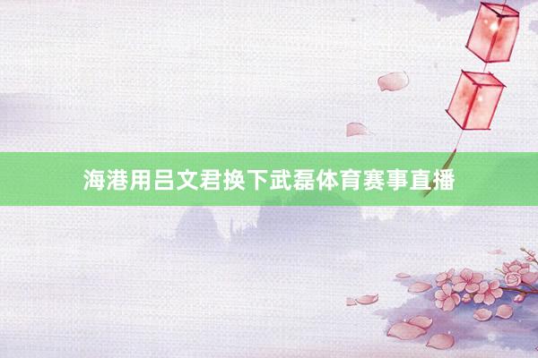海港用吕文君换下武磊体育赛事直播
