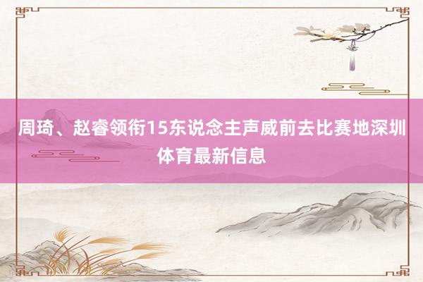 周琦、赵睿领衔15东说念主声威前去比赛地深圳体育最新信息
