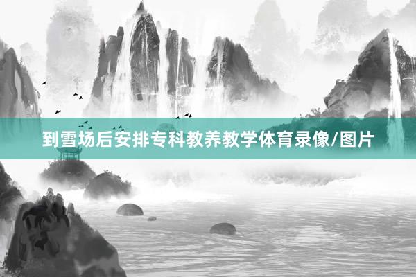 到雪场后安排专科教养教学体育录像/图片