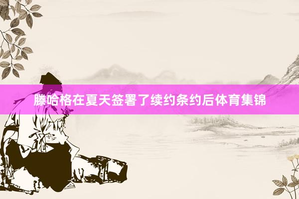 滕哈格在夏天签署了续约条约后体育集锦
