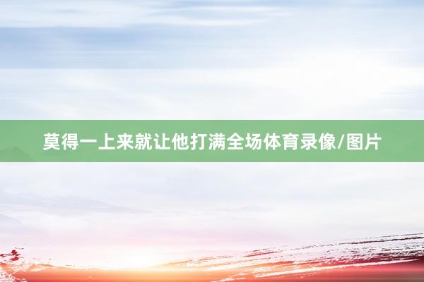 莫得一上来就让他打满全场体育录像/图片