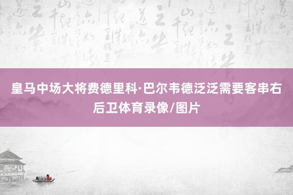 皇马中场大将费德里科·巴尔韦德泛泛需要客串右后卫体育录像/图片