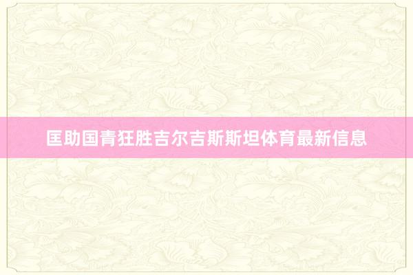 匡助国青狂胜吉尔吉斯斯坦体育最新信息