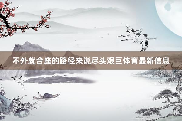 不外就合座的路径来说尽头艰巨体育最新信息