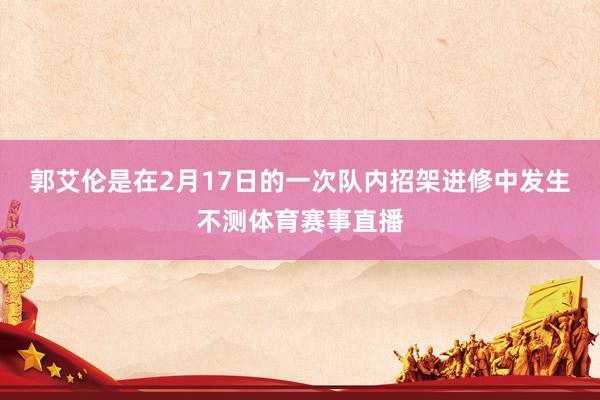 郭艾伦是在2月17日的一次队内招架进修中发生不测体育赛事直播