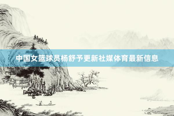中国女篮球员杨舒予更新社媒体育最新信息