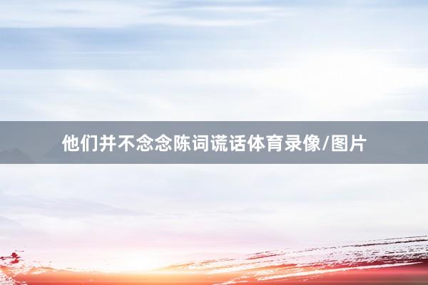 他们并不念念陈词谎话体育录像/图片