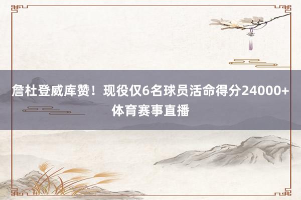 詹杜登威库赞！现役仅6名球员活命得分24000+体育赛事直播