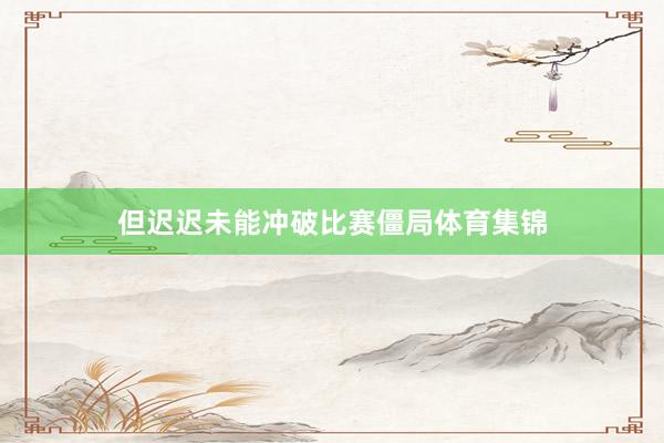 但迟迟未能冲破比赛僵局体育集锦