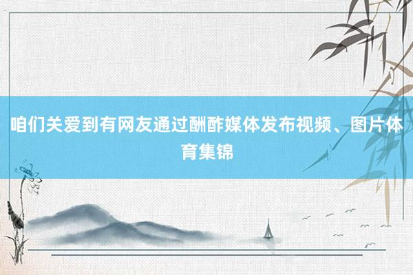 咱们关爱到有网友通过酬酢媒体发布视频、图片体育集锦