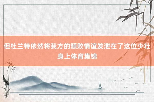 但杜兰特依然将我方的颓败情谊发泄在了这位少壮身上体育集锦
