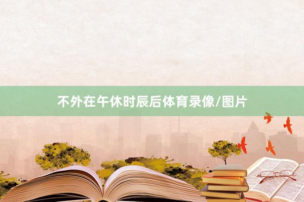 不外在午休时辰后体育录像/图片