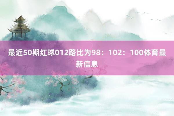 最近50期红球012路比为98：102：100体育最新信息